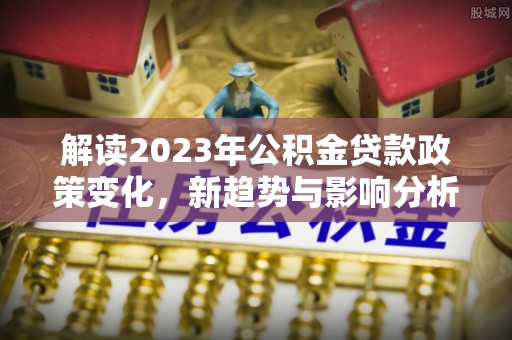 乐都解读2023年公积金贷款政策变化，新趋势与影响分析