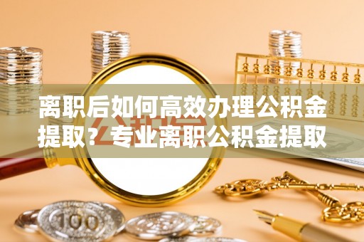 乐都离职后如何高效办理公积金提取？专业离职公积金提取代办服务指南