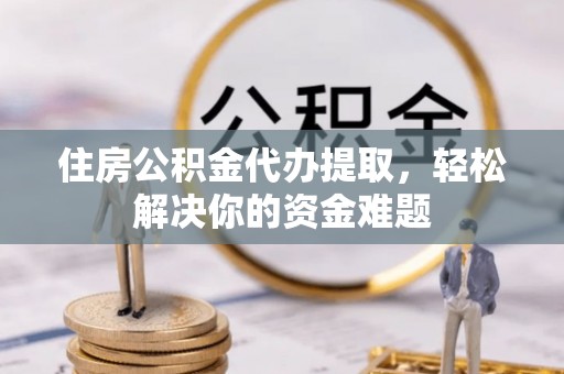 乐都住房公积金代办提取，轻松解决你的资金难题