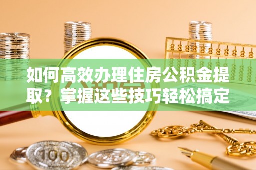乐都如何高效办理住房公积金提取？掌握这些技巧轻松搞定