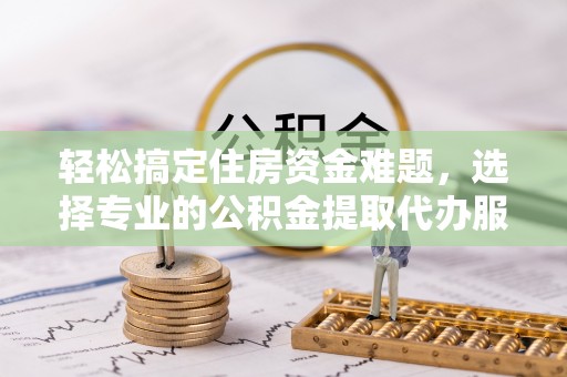 乐都轻松搞定住房资金难题，选择专业的公积金提取代办服务