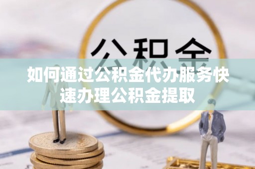乐都如何通过公积金代办服务快速办理公积金提取