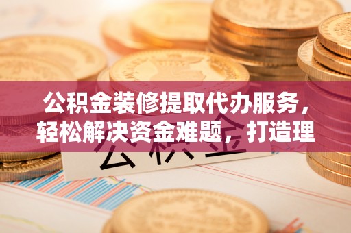 乐都公积金装修提取代办服务，轻松解决资金难题，打造理想家居