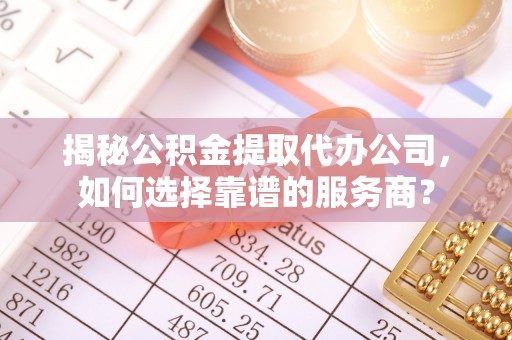 乐都揭秘公积金提取代办公司，如何选择靠谱的服务商？