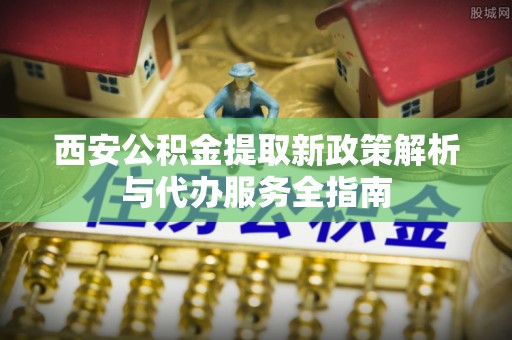 乐都西安公积金提取新政策解析与代办服务全指南