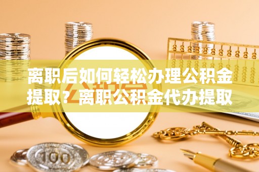 乐都离职后如何轻松办理公积金提取？离职公积金代办提取服务详解