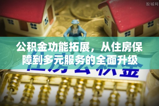 乐都公积金功能拓展，从住房保障到多元服务的全面升级