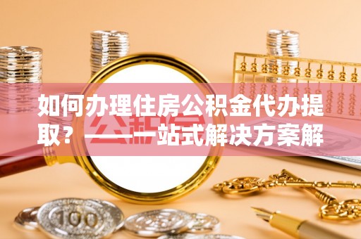 乐都如何办理住房公积金代办提取？——一站式解决方案解析