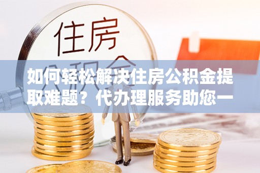 乐都如何轻松解决住房公积金提取难题？代办理服务助您一臂之力