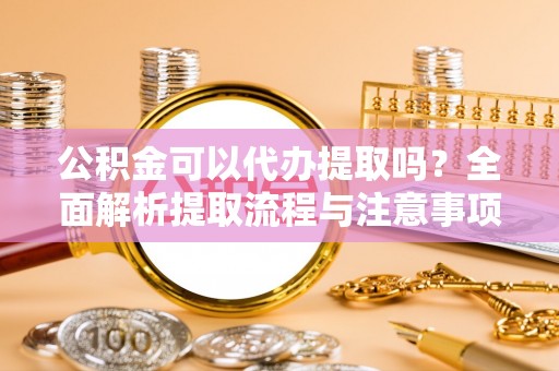 乐都公积金可以代办提取吗？全面解析提取流程与注意事项